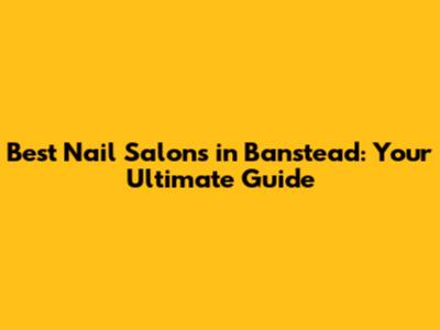 Best Nail Salons in Banstead: Your Ultimate Guide