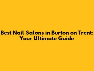 Best Nail Salons in Burton on Trent: Your Ultimate Guide