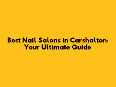 Best Nail Salons in Carshalton: Your Ultimate Guide