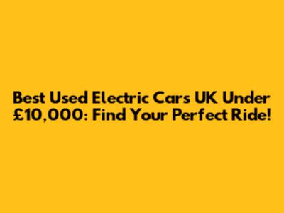 Best Used Electric Cars UK Under £10,000: Find Your Perfect Ride!