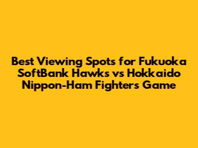 Best Viewing Spots for Fukuoka SoftBank Hawks vs Hokkaido Nippon-Ham Fighters Game