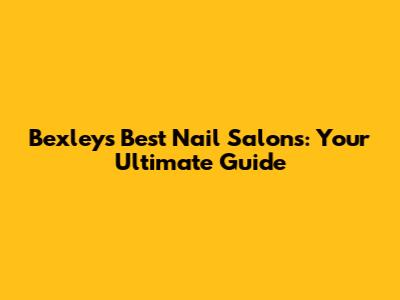 Bexley's Best Nail Salons: Your Ultimate Guide
