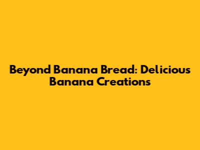 Beyond Banana Bread: Delicious Banana Creations