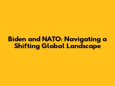 Biden and NATO: Navigating a Shifting Global Landscape