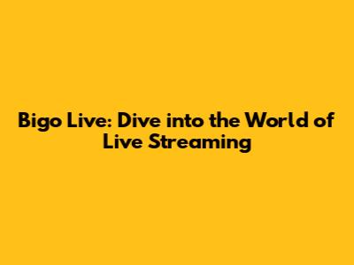 Bigo Live: Dive into the World of Live Streaming