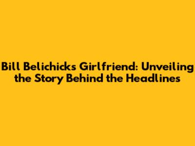 Bill Belichick's Girlfriend: Unveiling the Story Behind the Headlines