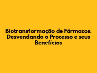 Biotransformação de Fármacos: Desvendando o Processo e seus Benefícios