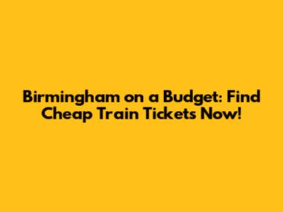Birmingham on a Budget: Find Cheap Train Tickets Now!