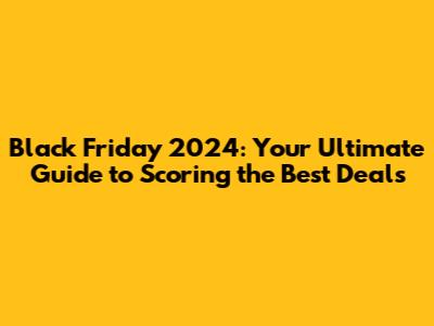 Black Friday 2024: Your Ultimate Guide to Scoring the Best Deals