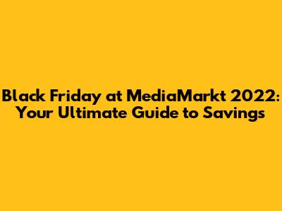 Black Friday at MediaMarkt 2022: Your Ultimate Guide to Savings