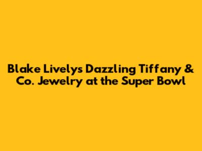 Blake Lively's Dazzling Tiffany & Co. Jewelry at the Super Bowl