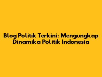 Blog Politik Terkini: Mengungkap Dinamika Politik Indonesia