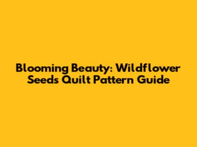 Blooming Beauty: Wildflower Seeds Quilt Pattern Guide