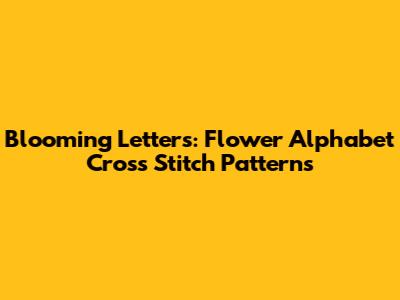Blooming Letters: Flower Alphabet Cross Stitch Patterns