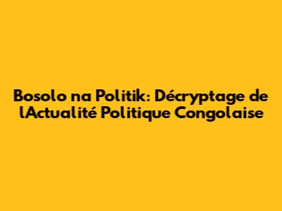 Bosolo na Politik: Décryptage de l'Actualité Politique Congolaise