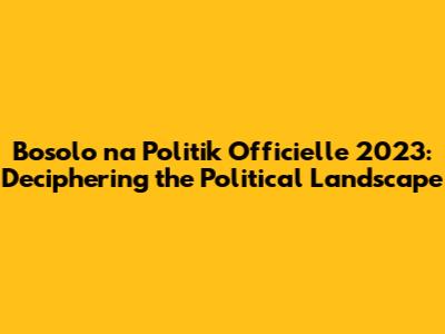 Bosolo na Politik Officielle 2023: Deciphering the Political Landscape