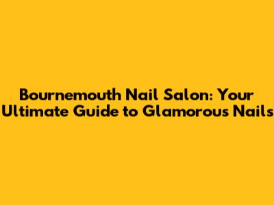 Bournemouth Nail Salon: Your Ultimate Guide to Glamorous Nails