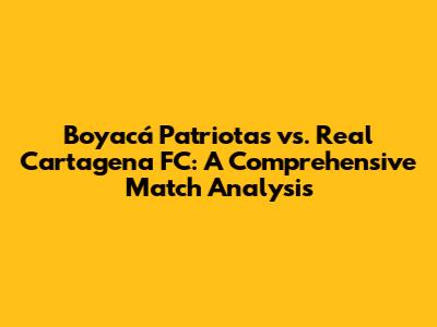 Boyacá Patriotas vs. Real Cartagena FC: A Comprehensive Match Analysis