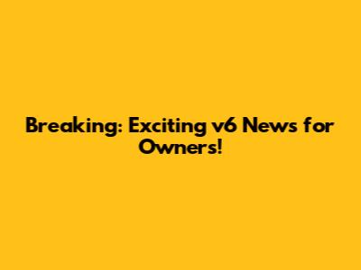 Breaking: Exciting v6 News for Owners!