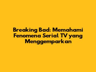 Breaking Bad: Memahami Fenomena Serial TV yang Menggemparkan