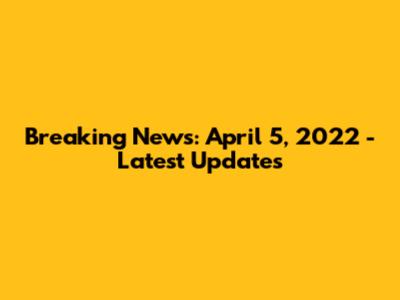 Breaking News: April 5, 2022 - Latest Updates