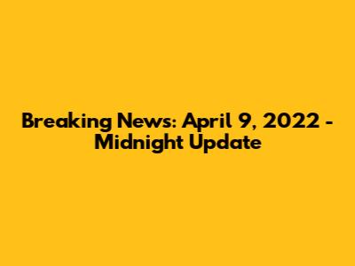 Breaking News: April 9, 2022 - Midnight Update