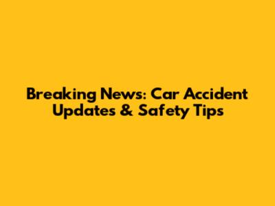 Breaking News: Car Accident Updates & Safety Tips