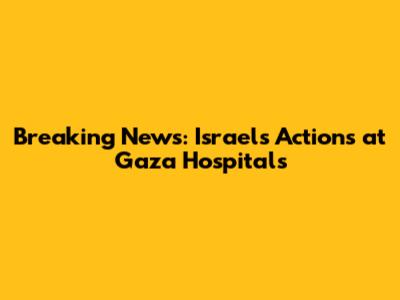 Breaking News: Israel's Actions at Gaza Hospitals