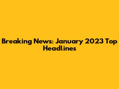 Breaking News: January 2023 Top Headlines