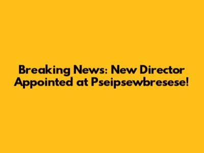 Breaking News: New Director Appointed at Pseipsewbresese!