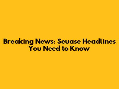 Breaking News: Seuase Headlines You Need to Know
