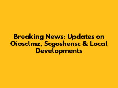 Breaking News: Updates on Oiosclmz, Scgoshensc & Local Developments