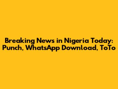 Breaking News in Nigeria Today: Punch, WhatsApp Download, ToTo