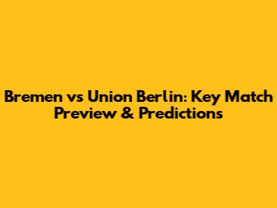 Bremen vs Union Berlin: Key Match Preview & Predictions