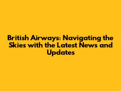 British Airways: Navigating the Skies with the Latest News and Updates