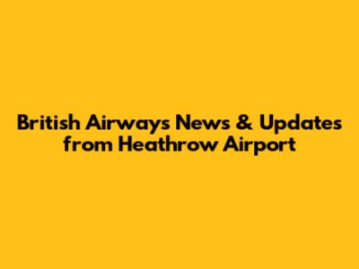 British Airways News & Updates from Heathrow Airport