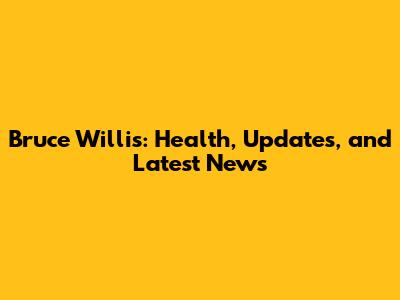 Bruce Willis: Health, Updates, and Latest News