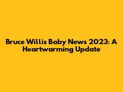 Bruce Willis Baby News 2023: A Heartwarming Update