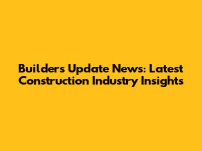 Builders Update News: Latest Construction Industry Insights