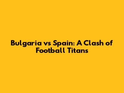 Bulgaria vs Spain: A Clash of Football Titans