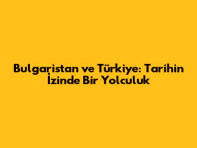 Bulgaristan ve Türkiye: Tarihin İzinde Bir Yolculuk