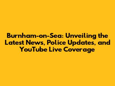 Burnham-on-Sea: Unveiling the Latest News, Police Updates, and YouTube Live Coverage