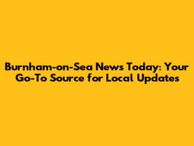 Burnham-on-Sea News Today: Your Go-To Source for Local Updates