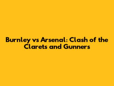 Burnley vs Arsenal: Clash of the Clarets and Gunners