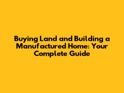 Buying Land and Building a Manufactured Home: Your Complete Guide