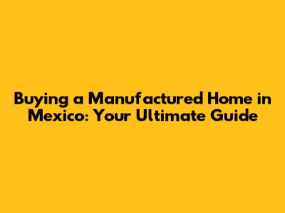 Buying a Manufactured Home in Mexico: Your Ultimate Guide