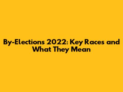 By-Elections 2022: Key Races and What They Mean