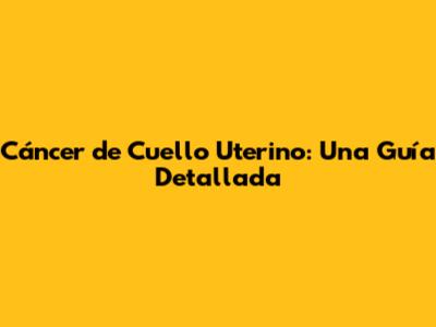 Cáncer de Cuello Uterino: Una Guía Detallada