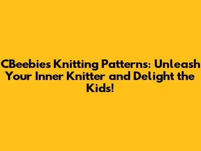 CBeebies Knitting Patterns: Unleash Your Inner Knitter and Delight the Kids!