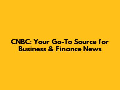 CNBC: Your Go-To Source for Business & Finance News